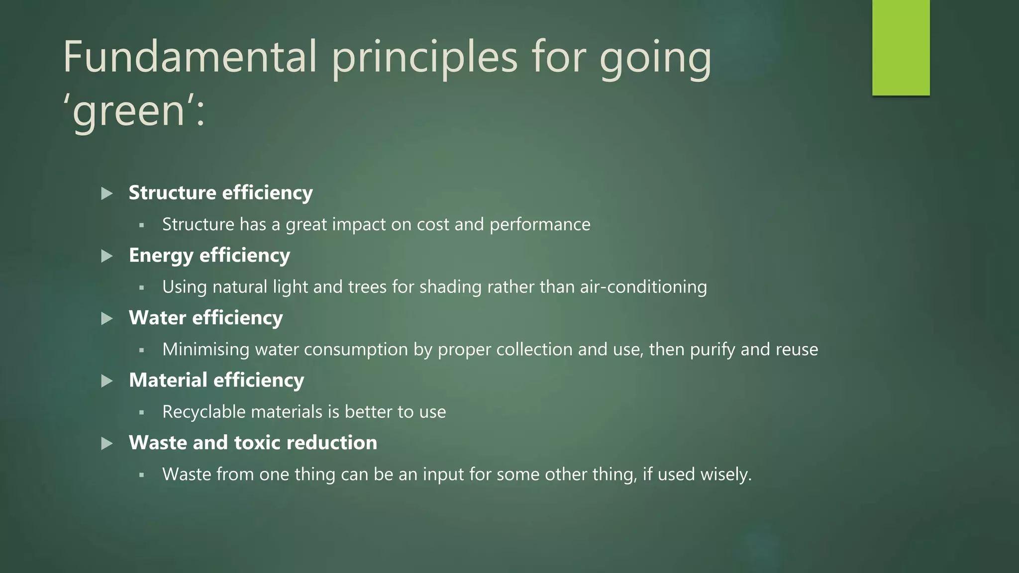 Fundamental principles for going
‘green’:
 Structure efficiency
 Structure has a great impact on cost and performance
 Energy efficiency
 Using natural light and trees for shading rather than air-conditioning
 Water efficiency
 Minimising water consumption by proper collection and use, then purify and reuse
 Material efficiency
 Recyclable materials is better to use
 Waste and toxic reduction
 Waste from one thing can be an input for some other thing, if used wisely.
 