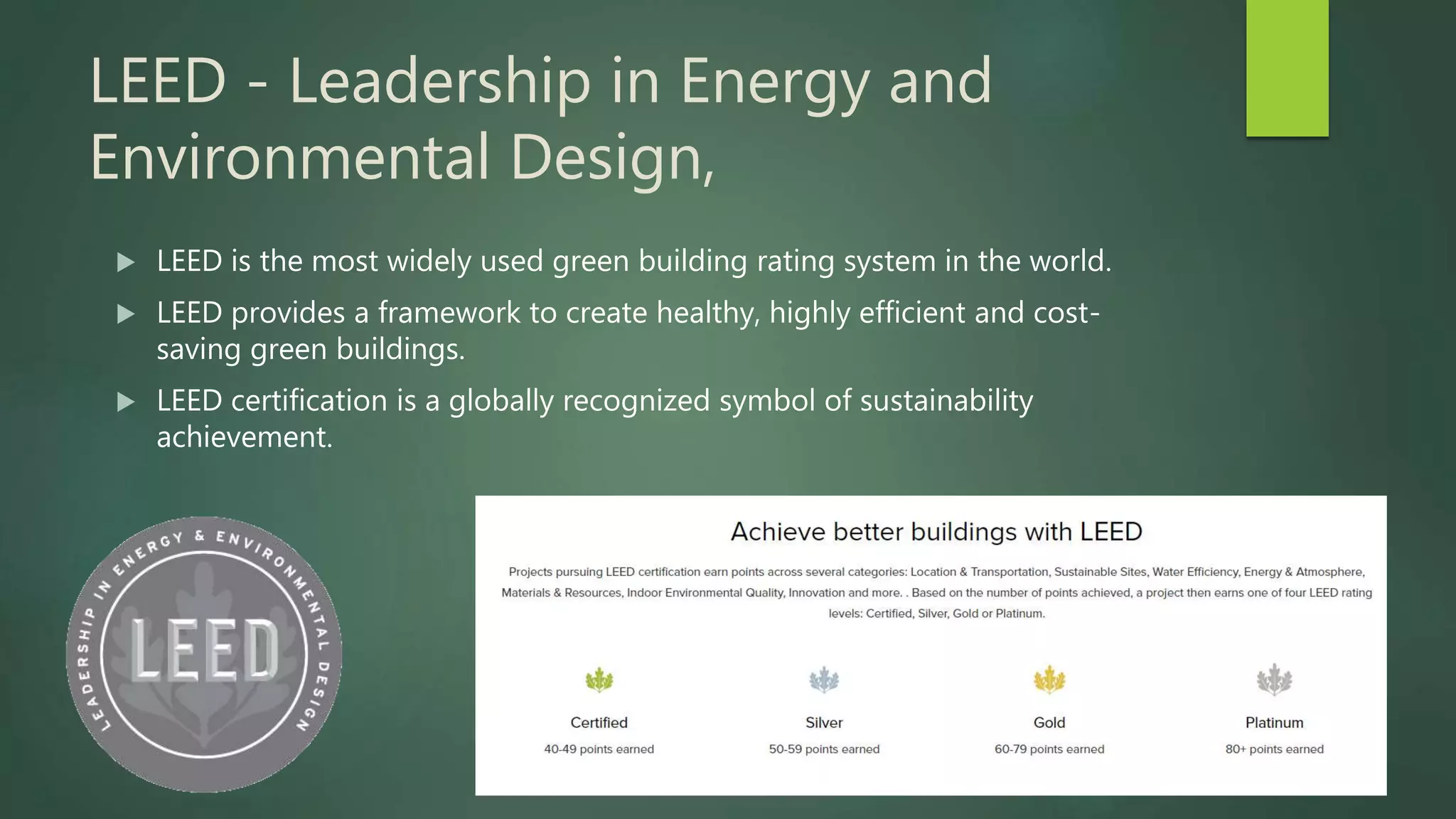 LEED - Leadership in Energy and
Environmental Design,
 LEED is the most widely used green building rating system in the world.
 LEED provides a framework to create healthy, highly efficient and cost-
saving green buildings.
 LEED certification is a globally recognized symbol of sustainability
achievement.
 