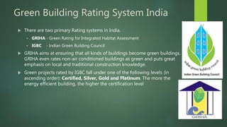 Green Building Rating System India
 There are two primary Rating systems in India.
 GRIHA - Green Rating for Integrated Habitat Assessment
 IGBC - Indian Green Building Council
 GRIHA aims at ensuring that all kinds of buildings become green buildings.
GRIHA even rates non-air conditioned buildings as green and puts great
emphasis on local and traditional construction knowledge.
 Green projects rated by IGBC fall under one of the following levels (in
ascending order): Certified, Silver, Gold and Platinum. The more the
energy efficient building, the higher the certification level
 