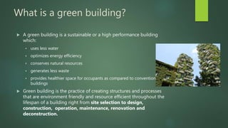 What is a green building?
 A green building is a sustainable or a high performance building
which:
 uses less water
 optimizes energy efficiency
 conserves natural resources
 generates less waste
 provides healthier space for occupants as compared to conventional
buildings
 Green building is the practice of creating structures and processes
that are environment friendly and resource efficient throughout the
lifespan of a building right from site selection to design,
construction, operation, maintenance, renovation and
deconstruction.
 