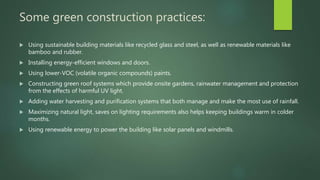 Some green construction practices:
 Using sustainable building materials like recycled glass and steel, as well as renewable materials like
bamboo and rubber.
 Installing energy-efficient windows and doors.
 Using lower-VOC (volatile organic compounds) paints.
 Constructing green roof systems which provide onsite gardens, rainwater management and protection
from the effects of harmful UV light.
 Adding water harvesting and purification systems that both manage and make the most use of rainfall.
 Maximizing natural light, saves on lighting requirements also helps keeping buildings warm in colder
months.
 Using renewable energy to power the building like solar panels and windmills.
 
