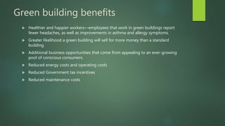 Green building benefits
 Healthier and happier workers—employees that work in green buildings report
fewer headaches, as well as improvements in asthma and allergy symptoms.
 Greater likelihood a green building will sell for more money than a standard
building.
 Additional business opportunities that come from appealing to an ever-growing
pool of conscious consumers.
 Reduced energy costs and operating costs
 Reduced Government tax incentives
 Reduced maintenance costs
 