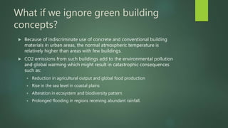 What if we ignore green building
concepts?
 Because of indiscriminate use of concrete and conventional building
materials in urban areas, the normal atmospheric temperature is
relatively higher than areas with few buildings.
 CO2 emissions from such buildings add to the environmental pollution
and global warming which might result in catastrophic consequences
such as:
 Reduction in agricultural output and global food production
 Rise in the sea level in coastal plains
 Alteration in ecosystem and biodiversity pattern
 Prolonged flooding in regions receiving abundant rainfall.
 