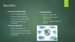 Benefits
 Environmental Benefits:
 Reduce wastage of water
 Conserve natural resources
 Improve air and water quality
 Protect biodiversity and
ecosystems
 Economic Benefits:
 Reduce operating costs
 Improve occupant productivity
 Create market for green product
and services
 Social Benefits:
 Improve quality of life
 Minimize strain on local
infrastructure
 Improve occupant health and
comfort
 