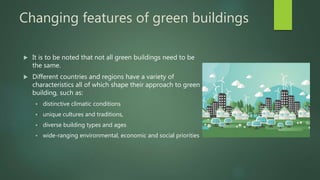 Changing features of green buildings
 It is to be noted that not all green buildings need to be
the same.
 Different countries and regions have a variety of
characteristics all of which shape their approach to green
building, such as:
 distinctive climatic conditions
 unique cultures and traditions,
 diverse building types and ages
 wide-ranging environmental, economic and social priorities
 