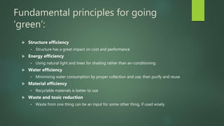 Fundamental principles for going
‘green’:
 Structure efficiency
 Structure has a great impact on cost and performance
 Energy efficiency
 Using natural light and trees for shading rather than air-conditioning
 Water efficiency
 Minimising water consumption by proper collection and use, then purify and reuse
 Material efficiency
 Recyclable materials is better to use
 Waste and toxic reduction
 Waste from one thing can be an input for some other thing, if used wisely.
 
