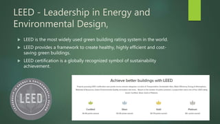 LEED - Leadership in Energy and
Environmental Design,
 LEED is the most widely used green building rating system in the world.
 LEED provides a framework to create healthy, highly efficient and cost-
saving green buildings.
 LEED certification is a globally recognized symbol of sustainability
achievement.
 