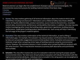 SOME STEPS FOR MATERIAL SECTION
Material selection can begin after the establishment of project-specific environmental goals. The
environmental assessment process for building material involves three basic steps .
1.Survey
2.Evaluation
3.Selection
1. Survey: This step involves gathering of all technical information about the material which can be
indentified, including manufacturers' information such as Material Safety Data Sheets (MSDS),
Indoor Air Quality (IAQ) test data, product warranties, source material characteristics, recyclable
content data, environmental, performance and durability information. In addition, this step may also
involve investigating other issues like building codes, government regulations, building industry
performance, model green building product specifications etc. Such survey will help in identifying
the full range of the project's material options.
2. Evaluation: This step involves confirmation of the technical information, as well as filling in
information gaps. For example, the evaluator may request product certifications from manufacturers
to help sort out possible exaggerated environmental product claims. Evaluation and assessment is
relatively simple when comparing similar types of building materials using the environmental
criteria. However, the evaluation process is more complex when comparing different products with
the same function. Then it may become necessary to process both descriptive and quantitative
forms of data.
3. Selection: This step often involves the use of an evaluation matrix for scoring the project-specific
environmental criteria. The total score of each product evaluation will indicate the product with the
highest environmental attributes. Individual criteria included in the rating system can be weighted to
accommodate project-specific goals and objectives.
 