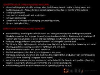 ADVANTAGES OF GREEN BUILDING MATERIAL
• Green building materials offer some or all of the following benefits to the building owner and
building occupants : Reduced maintenance/ replacement costs over the life of the building
• Energy conservation
• Improved occupant health and productivity
• Life cycle cost savings
• Lower costs associated with changing space configurations.
• Greater design flexibility
BENEFITS OF GREEN BUILDING CONCEPT
• Green buildings are designed to be healthier and having more enjoyable working environment.
Workplace qualities that improve the environment and which help in developing the knowledge of
workers and may also reduce stress and lead to longer lives for multidisciplinary teams.
• Reduced energy and water consumption without sacrificing the comfort level.
• Significantly, better lighting quality including more day lighting, better daylight harvesting and use of
shading, greater occupancy control over light levels and less glare.
• Improved thermal comfort and better ventilation.
• Limited waste generation due to recycling process and reuse.
• Increase productivity of workers and machines. It is reported that productivity can be increased by
about 25% while following such green house norms.
• Attracting and retaining the best employees, can be linked to the benefits and qualities of workers
receive, including the physical, environmental and technological aspects.
• Green building activities result in reduction of operating costs by 25-30%.
 