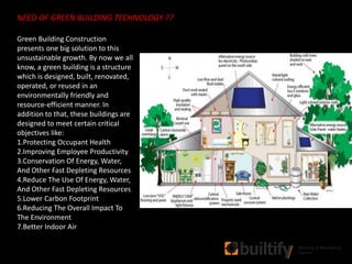 Green Building Construction
presents one big solution to this
unsustainable growth. By now we all
know, a green building is a structure
which is designed, built, renovated,
operated, or reused in an
environmentally friendly and
resource-efficient manner. In
addition to that, these buildings are
designed to meet certain critical
objectives like:
1.Protecting Occupant Health
2.Improving Employee Productivity
3.Conservation Of Energy, Water,
And Other Fast Depleting Resources
4.Reduce The Use Of Energy, Water,
And Other Fast Depleting Resources
5.Lower Carbon Footprint
6.Reducing The Overall Impact To
The Environment
7.Better Indoor Air
NEED OF GREEN BUILDING TECHNOLOGY ??
 