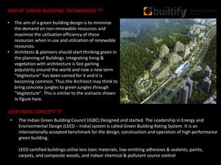 AIM OF GREEN BUILDING TECHNOLOGY ??
• The aim of a green building design is to minimize
the demand on non-renewable resources and
maximize the utilization efficiency of these
resources when in use and utilization of renewable
resources.
• Architects & planners should start thinking green in
the planning of Buildings. Integrating living &
vegetation with architecture is fast gaining
popularity around the world and now a new term
"Vegitecture" has been coined for it and it is
becoming common. Thus the Architect may think to
bring concrete jungles to green jungles through
"Vegitecture". This is similar to the scenario shown
in figure here.
LEED INDIA CONCEPT ??
• The Indian Green Building Council (IGBC) Designed and started. The Leadership in Energy and
Environmental Design (LEED – India) system is called Green Building Rating System. It is an
internationally accepted benchmark for the design, construction and operation of high performance
green building.
LEED certified buildings utilize less toxic materials, low-emitting adhesives & sealants, paints,
carpets, and composite woods, and indoor chemical & pollutant source control
 