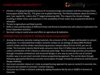 CLIMATE CHANGE AND ITS EFFECT ??
CONTRIBUTION OF CONCRETE TOWARDS GREEN HOUSE GASES??
• Among the primary concrete making materials, the emission of CO2 is largely attributable to cement
production. It is estimated that modern cements contain on an average of about 84% Portland
cement clinker and the clinker manufacturing process releases about 0.9 ton of CO2 per ton of
clinker. The Concrete Industry World wide consume more than 3.5 billon tons of cement, so the
carbon contribution of this industry is obviously quite large. Thus minimizing concrete consumption
through innovative architecture and structural designs is one way to save on the use of cement.
Another way is to use smart concrete mixture proportioning approach. This can be done through
following approaches:Minimize concrete consumption through innovative architecture and Structural
Design methods.
• Use smart concrete mixture or i-crete as proportioning approach to save on cement in concrete mix.
• Consume less Cement in concrete / mortar mixtures.
• Consume less Clinker in Cement making by adding Pozzolana like fly ash or GGBFS in Cement or
Concrete.
• Climate is changing fast globally because of increased energy consumption and thus increase Green
house gases (GHG) like CO2. This gives rise to global Warming. The World produces about 0.6 tones /
year / per capita CO2. India is the 5th largest producing GHG. This impacts the climate change
resulting in:Water stress and reduction in the availability of fresh water due to potential decline in
rainwater.
• Threats to agriculture and food scarcity
• Shifts in area and boundary of different forest and threat to biodiversity with adverse implications for
forest dependent activities.
• Sea level rising on costal areas and effect on agriculture & habitation.
 