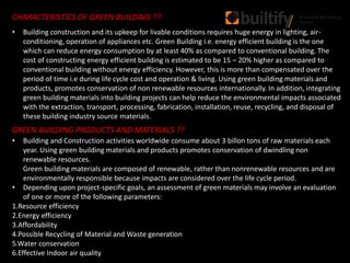 CHARACTERISTICS OF GREEN BUILDING ??
GREEN BUILDING PRODUCTS AND MATERIALS ??
• Building and Construction activities worldwide consume about 3 billon tons of raw materials each
year. Using green building materials and products promotes conservation of dwindling non
renewable resources.
Green building materials are composed of renewable, rather than nonrenewable resources and are
environmentally responsible because impacts are considered over the life cycle period.
• Depending upon project-specific goals, an assessment of green materials may involve an evaluation
of one or more of the following parameters:
1.Resource efficiency
2.Energy efficiency
3.Affordability
4.Possible Recycling of Material and Waste generation
5.Water conservation
6.Effective Indoor air quality
• Building construction and its upkeep for livable conditions requires huge energy in lighting, air-
conditioning, operation of appliances etc. Green Building i.e. energy efficient building is the one
which can reduce energy consumption by at least 40% as compared to conventional building. The
cost of constructing energy efficient building is estimated to be 15 – 20% higher as compared to
conventional building without energy efficiency. However, this is more than compensated over the
period of time i.e during life cycle cost and operation & living. Using green building materials and
products, promotes conservation of non renewable resources internationally. In addition, integrating
green building materials into building projects can help reduce the environmental impacts associated
with the extraction, transport, processing, fabrication, installation, reuse, recycling, and disposal of
these building industry source materials.
 