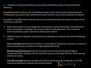 4. Possibility of Recycling of Material and resultant Waste Generation: It should satisfy the
following:
Recyclable Content Products with identifiable recycled content and minimum waste generation,
including post use content with a preference for post consumer use content should be considered.
Reusable or recyclable Select materials that can be easily dismantled and reused or recycled at the
end of their useful life.
5. Water Conservation It can be judged from utilizing the materials and systems that help reduce
water consumption in buildings and conserve water in landscaped areas. This is similar to
chemical admixture used in concrete to reduce water content.
6. Effective Indoor Air Quality It should enhance by utilizing such material and meet the following
criteria:
Low or non-toxic Materials that emit few or no carcinogens, reproductive toxicants or irritants as
demonstrated by the manufacturer through appropriate testing.
Minimal chemical emissions Products that have minimal emissions of Volatile Organic
Compounds (VOCs). Products that also maximize resource and energy efficiency while reducing
chemical emissions.
Low-VOC assembly Materials installed with minimal VOC-producing compounds, or no-VOC
mechanical attachment methods with minimal hazards.
 