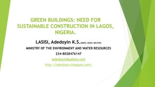 GREEN BUILDINGS: NEED FOR
SUSTAINABLE CONSTRUCTION IN LAGOS,
NIGERIA.
LASISI, Adedoyin K.S.(MNES, MSAN, MICCON)
MINISTRY OF THE ENVIRONMENT AND WATER RESOURCES
234-8028476147
ladedoyin@yahoo.com
http://ladedoyin.blogspot.com/
 