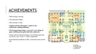 ACHIEVEMENTS
➢40% savings in energy.
➢Zero electricity billing.
➢55% savings in water.
➢Largest roof top solar power system in any
multistoried building (930kwp).
➢First in government sector targeted for both ratings of
green building (5star griha leed india platinum).
➢Preservation of the local ecology, Tree Cutting approvals
for 46, but only 19 Cut ,11 Trees Transplanted.
➢Excavated Soil reutilized at other construction sites and the
Zoo.
 