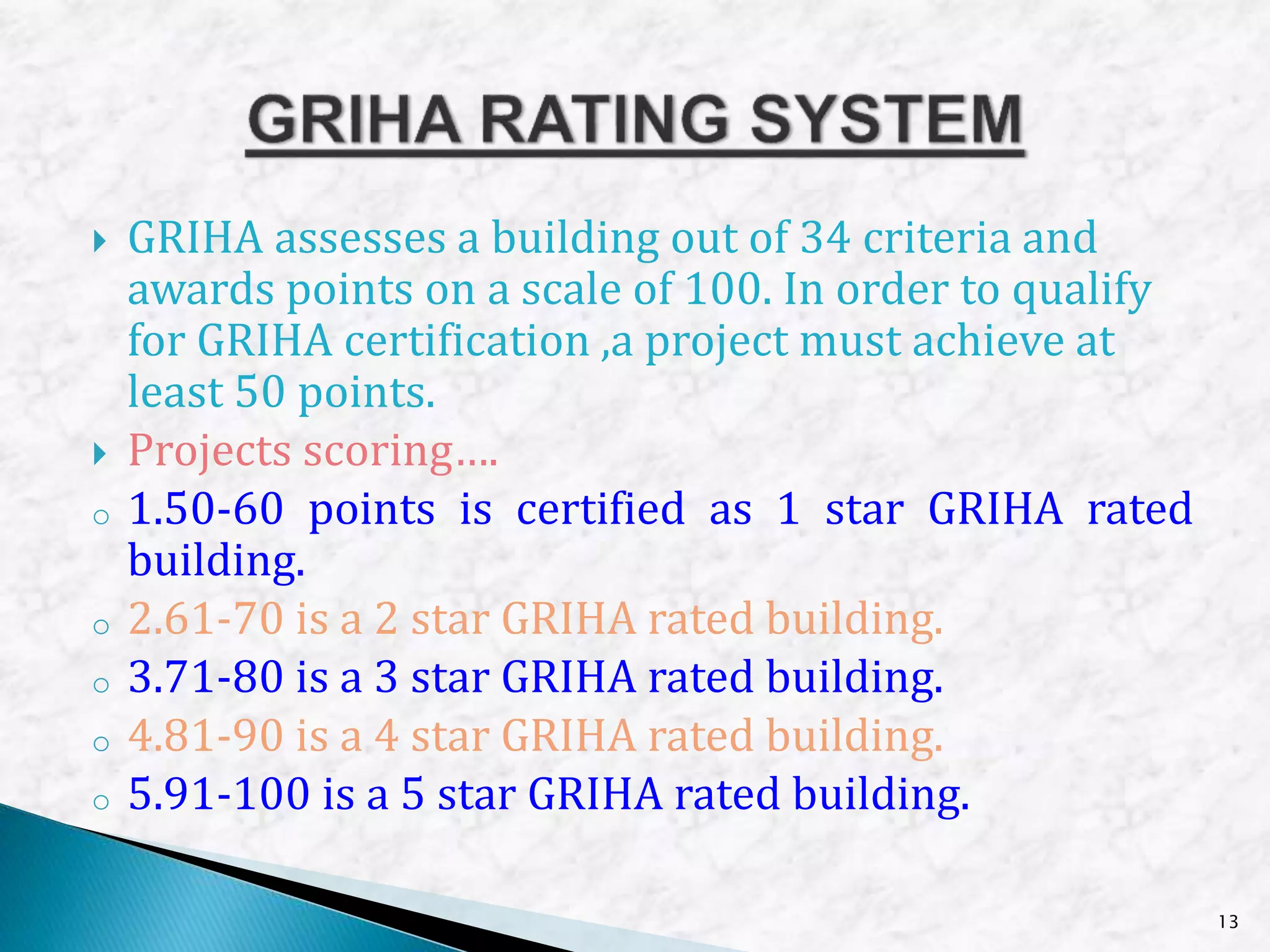  GRIHA assesses a building out of 34 criteria and
awards points on a scale of 100. In order to qualify
for GRIHA certification ,a project must achieve at
least 50 points.
 Projects scoring….
o 1.50-60 points is certified as 1 star GRIHA rated
building.
o 2.61-70 is a 2 star GRIHA rated building.
o 3.71-80 is a 3 star GRIHA rated building.
o 4.81-90 is a 4 star GRIHA rated building.
o 5.91-100 is a 5 star GRIHA rated building.
13
 