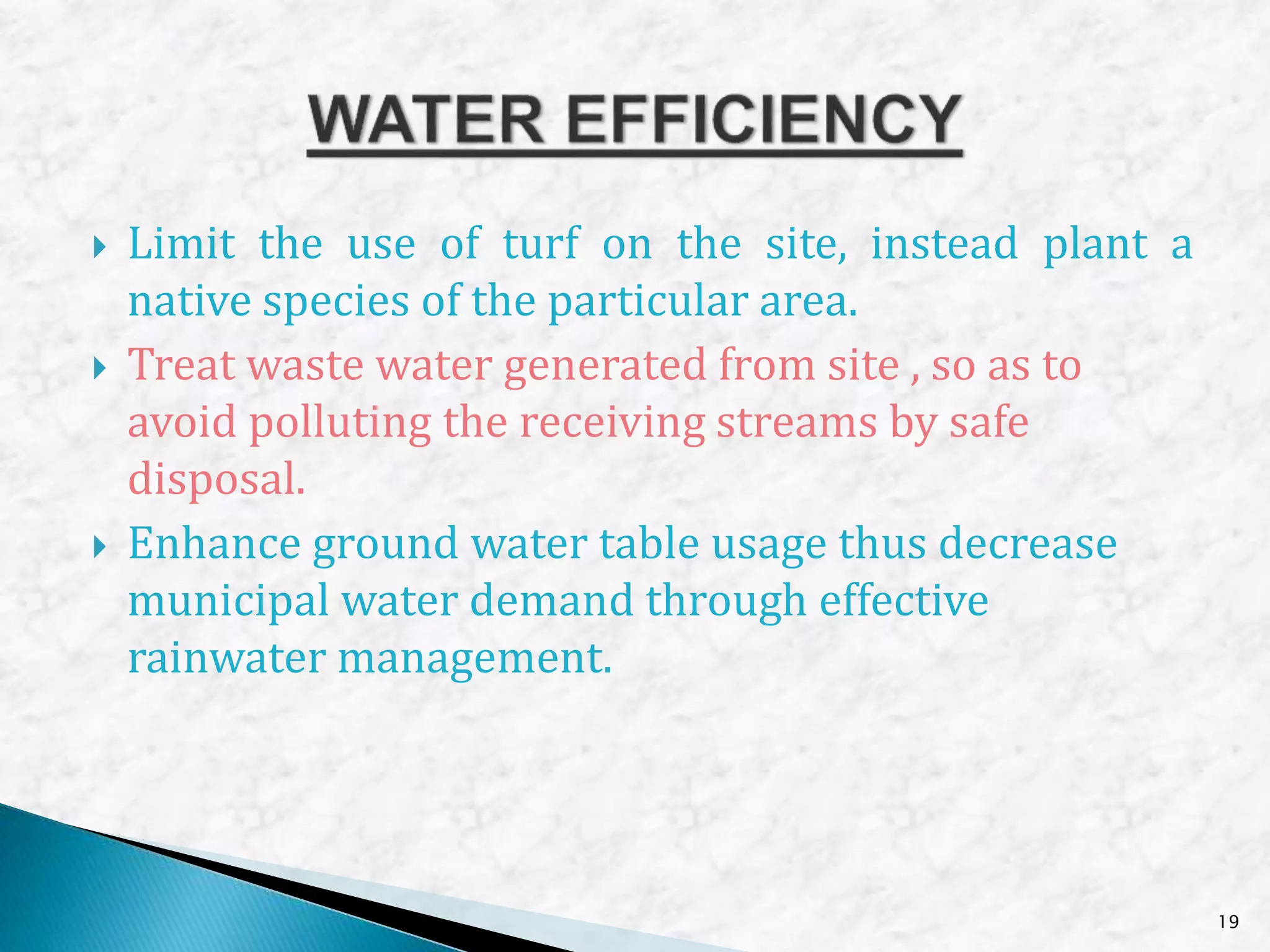  Limit the use of turf on the site, instead plant a
native species of the particular area.
 Treat waste water generated from site , so as to
avoid polluting the receiving streams by safe
disposal.
 Enhance ground water table usage thus decrease
municipal water demand through effective
rainwater management.
19
 