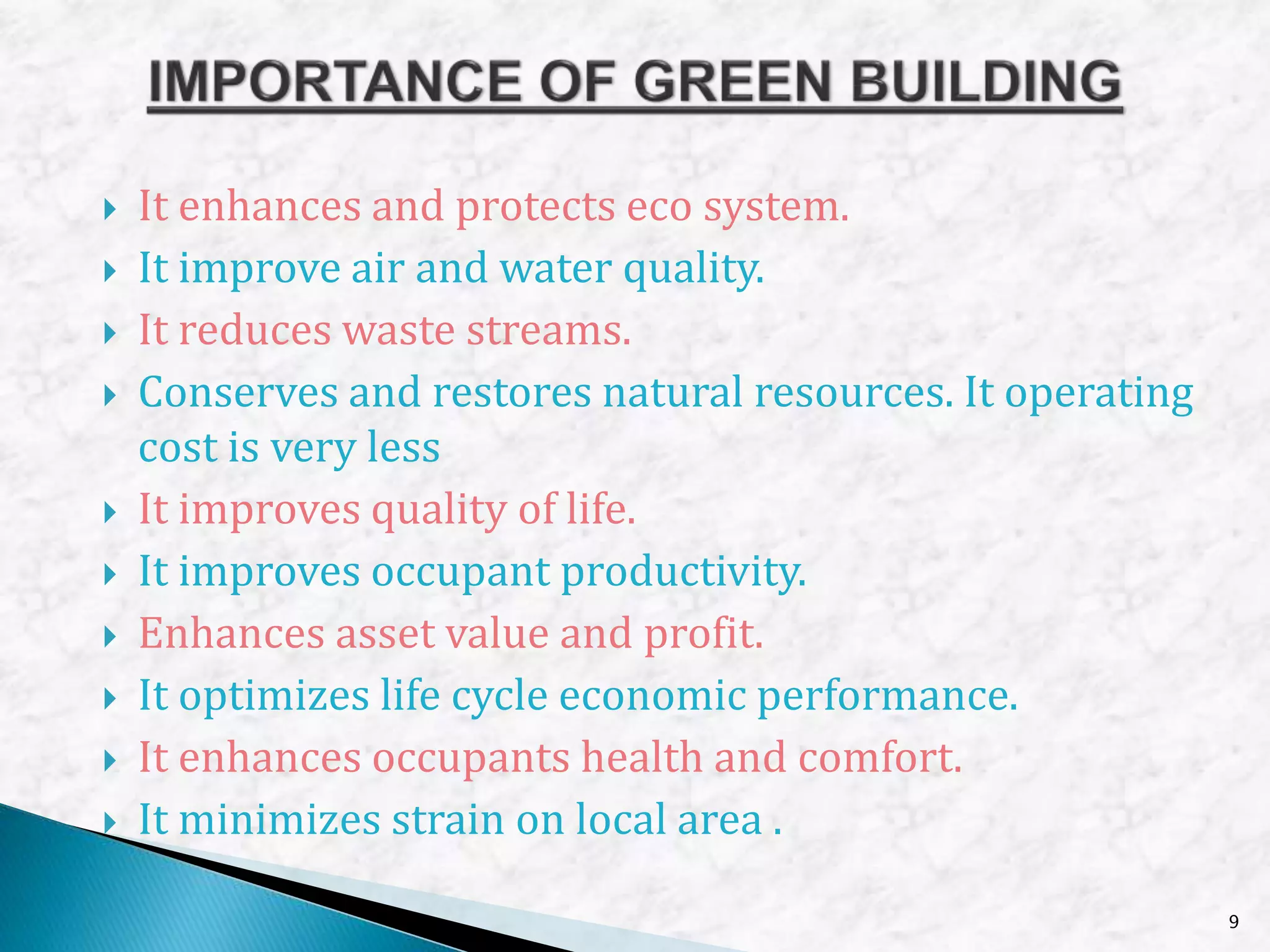  It enhances and protects eco system.
 It improve air and water quality.
 It reduces waste streams.
 Conserves and restores natural resources. It operating
cost is very less
 It improves quality of life.
 It improves occupant productivity.
 Enhances asset value and profit.
 It optimizes life cycle economic performance.
 It enhances occupants health and comfort.
 It minimizes strain on local area .
9
 