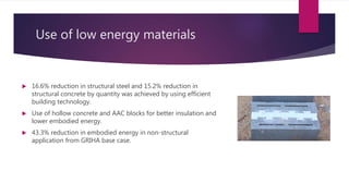 Use of low energy materials
 16.6% reduction in structural steel and 15.2% reduction in
structural concrete by quantity was achieved by using efficient
building technology.
 Use of hollow concrete and AAC blocks for better insulation and
lower embodied energy.
 43.3% reduction in embodied energy in non-structural
application from GRIHA base case.
 