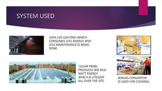SYSTEM USED
BOIGAS CONVERTOR
IS USED FOR COOKING.
100% LED LIGHTING WHICH
CONSUMES LESS ENERGY AND
LESS MAINTENANCE IS BEING
DONE.
SOLAR PANEL
PRODUCES 800 KILO
WATT ENERGY
WHICH IS UTILISED
ALL OVER THE SITE.
 