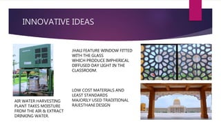 INNOVATIVE IDEAS
AIR WATER HARVESTING
PLANT TAKES MOISTURE
FROM THE AIR & EXTRACT
DRINKING WATER.
JHALI FEATURE WINDOW FITTED
WITH THE GLASS
WHICH PRODUCE IMPHERICAL
DIFFUSED DAY LIGHT IN THE
CLASSROOM.
JHALI FEATURE WINDOW FITTED
WITH THE GLASS
WHICH PRODUCE IMPHERICAL
DIFFUSED DAY LIGHT IN THE
CLASSROOM.
LOW COST MATERIALS AND
LEAST STANDARDS
MAJORILY USED TRADITIONAL
RAJESTHANI DESIGN
 