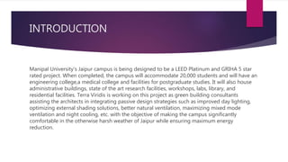 INTRODUCTION
Manipal University’s Jaipur campus is being designed to be a LEED Platinum and GRIHA 5 star
rated project. When completed, the campus will accommodate 20,000 students and will have an
engineering college,a medical college and facilities for postgraduate studies. It will also house
administrative buildings, state of the art research facilities, workshops, labs, library, and
residential facilities. Terra Viridis is working on this project as green building consultants
assisting the architects in integrating passive design strategies such as improved day lighting,
optimizing external shading solutions, better natural ventilation, maximizing mixed mode
ventilation and night cooling, etc. with the objective of making the campus significantly
comfortable in the otherwise harsh weather of Jaipur while ensuring maximum energy
reduction.
 