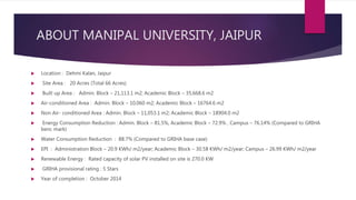 ABOUT MANIPAL UNIVERSITY, JAIPUR
 Location : Dehmi Kalan, Jaipur
 Site Area : 20 Acres (Total 66 Acres)
 Built up Area : Admin. Block – 21,113.1 m2; Academic Block – 35,668.6 m2
 Air-conditioned Area : Admin. Block – 10,060 m2; Academic Block – 16764.6 m2
 Non Air- conditioned Area : Admin. Block – 11,053.1 m2; Academic Block – 18904.0 m2
 Energy Consumption Reduction : Admin. Block – 81.5%, Academic Block – 72.9% , Campus – 76.14% (Compared to GRIHA
benc mark)
 Water Consumption Reduction : 88.7% (Compared to GRIHA base case)
 EPI : Administration Block – 20.9 KWh/ m2/year; Academic Block – 30.58 KWh/ m2/year; Campus – 26.99 KWh/ m2/year
 Renewable Energy : Rated capacity of solar PV installed on site is 270.0 KW
 GRIHA provisional rating : 5 Stars
 Year of completion : October 2014
 