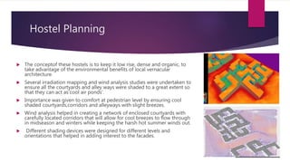 Hostel Planning
 The conceptof these hostels is to keep it low rise, dense and organic, to
take advantage of the environmental benefits of local vernacular
architecture.
 Several irradiation mapping and wind analysis studies were undertaken to
ensure all the courtyards and alley ways were shaded to a great extent so
that they can act as‘cool air ponds’.
 Importance was given to comfort at pedestrian level by ensuring cool
shaded courtyards,corridors and alleyways with slight breezes.
 Wind analysis helped in creating a network of enclosed courtyards with
carefully located corridors that will allow for cool breezes to flow through
in midseason and winters while keeping the harsh hot summer winds out.
 Different shading devices were designed for different levels and
orientations that helped in adding interest to the facades.
 