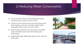 2) Reducing Water Consumption
 Use of low-flow fixtures and fittings help reduce
building water use by as much as 59%
 Extensive use of native trees and shrubs along with
drip irrigation and micro sprinklers help reduce
landscape water use by as much as 84%
 100% tertiary treatment of waste water and 100%
reuse of treated waste water for flushing and
landscaping
 5000 PLANT AND TREES ARE PLANT THAT HELP IN
FILTER AIR.
 