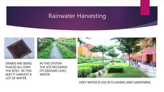 Rainwater Harvesting
GREY WATER IS USE IN FLUSHING AND GARDENING
DRAINS ARE BEING
PLACED ALL OVER
THE SITES . IN THIS
WAY IT HARVEST A
LOT OF WATER.
IN THIS SYSTEM
THE SITE RECHARGE
ITS GROUND LEVEL
WATER.
 