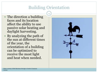 Building Orientation
 The direction a building
faces and its location
affect the ability to use
passive solar heating and
daylight harvesting.
 By analyzing the path of
the sun at different times
of the year, the
orientation of a building
can be optimized to
receive the most light
and heat when needed.
Photo courtesy of Bob MacInnes through a Creative Commons
License
14
 
