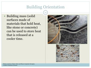 Building Orientation
 Building mass (solid
surfaces made of
materials that hold heat,
like stone or concrete)
can be used to store heat
that is released at a
cooler time.
Photos courtesy of Seier+Seier and Shawn Carpenter through a
Creative Commons Licenses
16
 