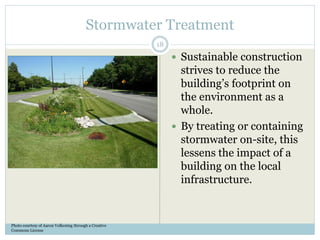 Stormwater Treatment
 Sustainable construction
strives to reduce the
building’s footprint on
the environment as a
whole.
 By treating or containing
stormwater on-site, this
lessens the impact of a
building on the local
infrastructure.
Photo courtesy of Aaron Volkening through a Creative
Commons License
18
 