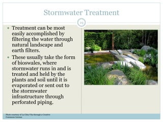 Stormwater Treatment
 Treatment can be most
easily accomplished by
filtering the water through
natural landscape and
earth filters.
 These usually take the form
of bioswales, where
stormwater runs in and is
treated and held by the
plants and soil until it is
evaporated or sent out to
the stormwater
infrastructure through
perforated piping.
Photo courtesy of La Citta Vita through a Creative
Commons License
19
 