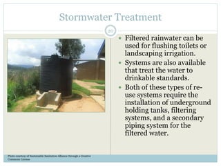 Stormwater Treatment
 Filtered rainwater can be
used for flushing toilets or
landscaping irrigation.
 Systems are also available
that treat the water to
drinkable standards.
 Both of these types of re-
use systems require the
installation of underground
holding tanks, filtering
systems, and a secondary
piping system for the
filtered water.
Photo courtesy of Sustainable Sanitation Alliance through a Creative
Commons License
20
 