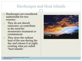 Hardscapes and Heat Islands
 Hardscapes are considered
undesirable for two
reasons:
1. They do not absorb
rainwater, so contribute
to the need for
stormwater treatment or
containment.
2. They store the radiant
heat of the sun during the
day and release it at night,
creating what are called
“heat islands.”
Photo courtesy of Mel Stoutsenberger through a Creative
Commons License
22
 