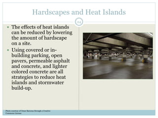 Hardscapes and Heat Islands
 The effects of heat islands
can be reduced by lowering
the amount of hardscape
on a site.
 Using covered or in-
building parking, open
pavers, permeable asphalt
and concrete, and lighter
colored concrete are all
strategies to reduce heat
islands and stormwater
build-up.
Photo courtesy of Omar Barcena through a Creative
Commons License
24
 