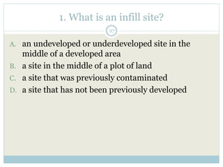 1. What is an infill site?
27
A. an undeveloped or underdeveloped site in the
middle of a developed area
B. a site in the middle of a plot of land
C. a site that was previously contaminated
D. a site that has not been previously developed
 