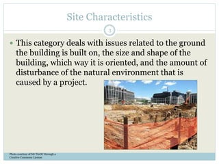 Site Characteristics
 This category deals with issues related to the ground
the building is built on, the size and shape of the
building, which way it is oriented, and the amount of
disturbance of the natural environment that is
caused by a project.
Photo courtesy of Mr TinDC through a
Creative Commons License
3
 