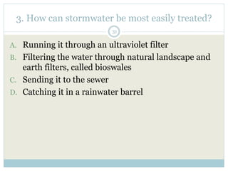3. How can stormwater be most easily treated?
31
A. Running it through an ultraviolet filter
B. Filtering the water through natural landscape and
earth filters, called bioswales
C. Sending it to the sewer
D. Catching it in a rainwater barrel
 