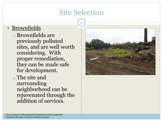 Site Selection
 Brownfields
o Brownfields are
previously polluted
sites, and are well worth
considering. With
proper remediation,
they can be made safe
for development.
o The site and
surrounding
neighborhood can be
rejuvenated through the
addition of services.
Photo courtesy of Massachusetts Department of Environmental
Protection through a Creative Commons License
6
 
