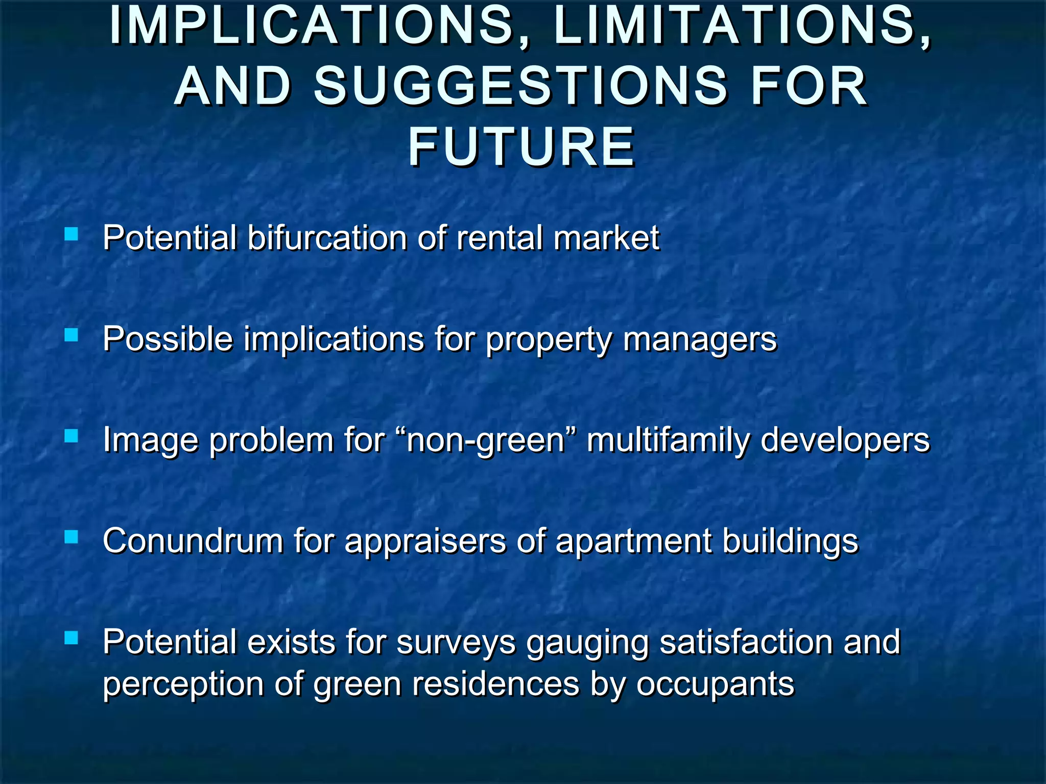 IMPLICATIONS, LIMITATIONS,
AND SUGGESTIONS FOR
FUTURE
Potential bifurcation of rental market
Possible implications for property managers
Image problem for “non-green” multifamily developers
Conundrum for appraisers of apartment buildings
Potential exists for surveys gauging satisfaction and
perception of green residences by occupants
