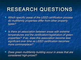 RESEARCH QUESTIONS
Which specific areas of the LEED certification process
do multifamily properties differ from other property
types?
Is there an association between areas with extreme
temperatures and the certification/registration of green
properties? If so, does this association become less
significant over time as LEED certification becomes
more commonplace?
Does green multifamily building occur in areas that are
considered high-priced?