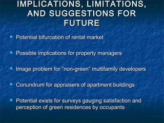 IMPLICATIONS, LIMITATIONS,
AND SUGGESTIONS FOR
FUTURE
Potential bifurcation of rental market
Possible implications for property managers
Image problem for “non-green” multifamily developers
Conundrum for appraisers of apartment buildings
Potential exists for surveys gauging satisfaction and
perception of green residences by occupants