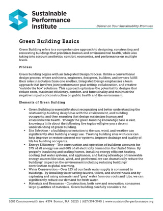Green Building Basics
Green Building refers to a comprehensive approach to designing, constructing and
renovating buildings that prioritizes human and environmental health, while also
taking into account aesthetics, comfort, economics, and performance on multiple
levels.

Process

Green building begins with an Integrated Design Process. Unlike a conventional
design process, where architects, engineers, designers, builders, and owners fulfill
their roles in isolation from one another, Integrated Design emphasizes a team
approach that involves joint performance goal setting, collaboration, and creative
"outside the box" solutions. This approach optimizes the potential for designs that
reduce costs, maximize efficiency, comfort, and functionality and minimize the
negative impacts of construction on public health and the environment.

Elements of Green Building

   •   Green Building is essentially about recognizing and better understanding the
       relationship building design has with the environment, and building
       occupants; and then ensuring that design maximizes human and
       environmental health. Though the green building knowledge base is vast,
       knowing a little about the following five topics will give you a decent
       understanding of green building.
   •   Site Selection - a building's orientation to the sun, wind, and weather can
       significantly alter building energy use. Treating building sites with care can
       help improve or restore stressed eco-systems, improve drainage and quality of
       life for building occupants.
   •   Energy Efficiency - The construction and operation of buildings accounts for
       37% of all energy use and 68% of all electricity demand in the United States. By
       properly insulating and sealing homes, installing energy efficient heating,
       cooling, hot water systems, and appliances, and taking advantage of renewable
       energy sources like solar, wind, and geothermal we can dramatically reduce the
       buildings' impact on the environment including reducing buildings'
       contribution to global warming.
   •   Water Conservation - Over 12% of our fresh water supply is consumed in
       buildings. By installing water saving faucets, toilets, and showerheads and by
       capturing and using rainwater and "grey" water from our roofs and tubs, we can
       significantly reduce our demand for fresh water.
   •   Materials and Resources - Construction, both new and renovation, consumes
       large quantities of materials. Green building carefully considers the
 
