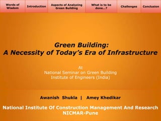Words of
Wisdom

Introduction

Aspects of Analyzing
Green Building

What is to be
done…?

Challenges

Conclusion

Green Building:
A Necessity of Today’s Era of Infrastructure
At
National Seminar on Green Building
Institute of Engineers (India)

Awanish Shukla |

Amey Khedikar

National Institute Of Construction Management And Research
NICMAR-Pune

 