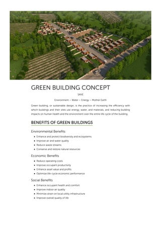 Sangath IPL (http://www.sangathipl.com)» Green Building Concept
GREEN BUILDING CONCEPT
SAVE
Environment – Water – Energy – Mother Earth
Green building, or sustainable design, is the practice of increasing the eﬃciency with
which buildings and their sites use energy, water, and materials, and reducing building
impacts on human health and the environment over the entire life cycle of the building.
BENEFITS OF GREEN BUILDINGS
Environmental Benefits
Enhance and protect biodiversity and ecosystems
Improve air and water quality
Reduce waste streams
Conserve and restore natural resources
Economic Benefits
Reduce operating costs
Improve occupant productivity
Enhance asset value and profits
Optimize life-cycle economic performance
Social Benefits
Enhance occupant health and comfort
Improve indoor air quality
Minimize strain on local utility infrastructure
Improve overall quality of life
:
 