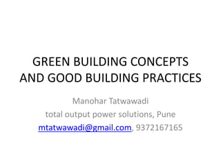 GREEN BUILDING CONCEPTS
AND GOOD BUILDING PRACTICES
Manohar Tatwawadi
total output power solutions, Pune
mtatwawadi@gmail.com, 9372167165
 