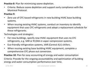 Practice 8: Plan for minimizing ozone depletion.
• Criteria: Reduce ozone depletion and support early compliance with the
Montreal Protocol.
Practice 9:
• Zero use of CFC-based refrigerants in new building HVAC base building
systems.
• When reusing existing HVAC systems, conduct an inventory to identify
equipment that uses CFC refrigerants and adopt a replacement schedule for
these refrigerants.
Technologies and strategies:
• For new buildings, specify new HVAC equipment that uses no CFC
refrigerants, e.g. VAR or R134A in vapor compression systems.
• Eco-friendly refrigeration systems, VAR (Central A/c) chillers.
• When reusing existing base building HVAC equipment, complete a
comprehensive CFC phase out conversion.
Practice 10: Plan for easy accounting of energy and water consumption
Criteria: Provide for the ongoing accountability and optimization of building
energy and water consumption performance over time.
12-01-2022 total output power solutions 10
 